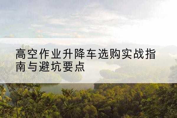 江城升降车怎么选-高空作业升降车选购实战指南与避坑要点