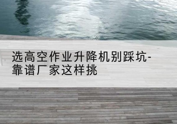 江城剪叉式升降机厂家-选高空作业升降机别踩坑-靠谱厂家这样挑