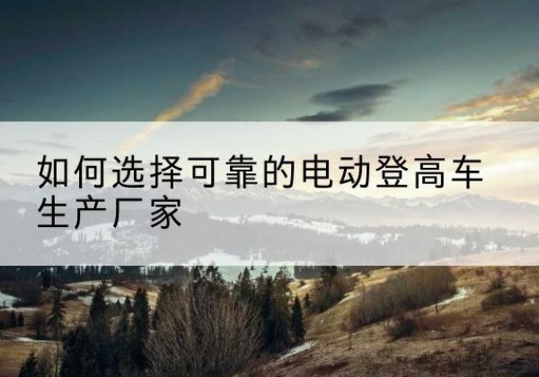 江城电动登高车厂家-如何选择可靠的电动登高车生产厂家