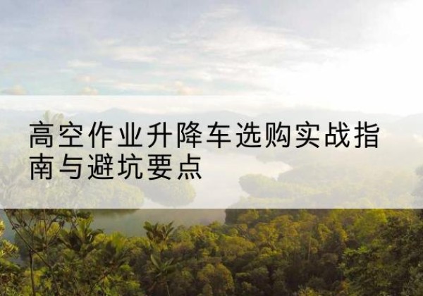 江城升降车怎么选-高空作业升降车选购实战指南与避坑要点