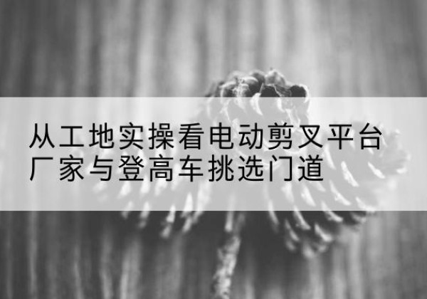 江城电动剪叉升降平台厂家-从工地实操看电动剪叉平台厂家与登高车挑选门道
